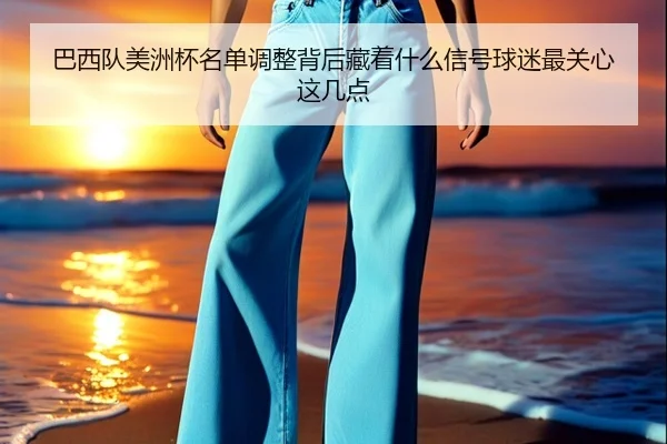 巴西队美洲杯名单调整背后藏着什么信号球迷最关心这几点 - kaiyun